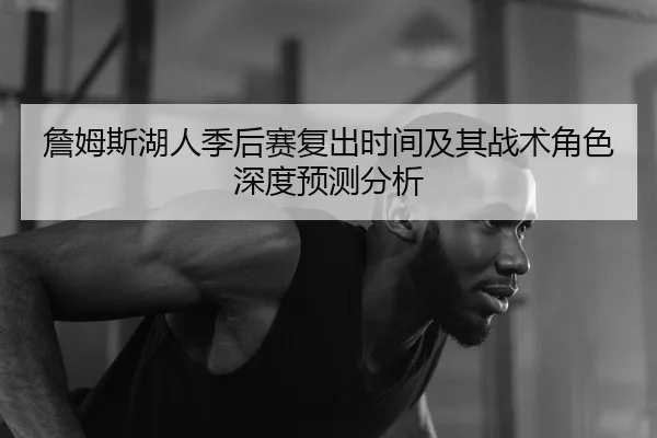 詹姆斯湖人季后赛复出时间及其战术角色深度预测分析